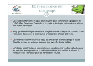 EBay en avance sur
son temps
62
⚫ La société californienne n’a pas attendu 2005 pour commencer à proposer de
l’UGC (User Generated Content) ou pour placer le simple visiteur de son site en
réel acteur participatif.
⚫ eBay gère les échanges de biens et d’argent mais ne crée pas de contenu : c’est
l’utilisateur du service, le client qui va proposer des articles à la vente.
⚫ Le système de commentaires d’eBay est arrivé bien avant les blogs et autres
Digg-like invitant les visiteurs à donner leur avis. Sur le site d’eBay.
⚫ Le "réseau social" qui peut potentiellement se créer entre vendeurs et acheteurs
est assujetti à un système de notation entre clients pour refléter le sérieux du
vendeur ou de l’acheteur pour les transactions futures.
 