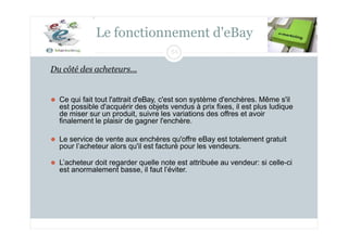 Le fonctionnement d'eBay
64
Du côté des acheteurs...
⚫ Ce qui fait tout l'attrait d'eBay, c'est son système d'enchères. Même s'il
est possible d'acquérir des objets vendus à prix fixes, il est plus ludique
de miser sur un produit, suivre les variations des offres et avoir
finalement le plaisir de gagner l'enchère.
⚫ Le service de vente aux enchères qu'offre eBay est totalement gratuit
pour l’acheteur alors qu'il est facturé pour les vendeurs.
⚫ L’acheteur doit regarder quelle note est attribuée au vendeur: si celle-ci
est anormalement basse, il faut l’éviter.
 