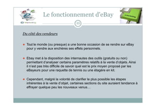 Le fonctionnement d'eBay
65
Du côté des vendeurs
⚫ Tout le monde (ou presque) a une bonne occasion de se rendre sur eBay
pour y vendre aux enchères ses effets personnels.
⚫ Ebay met à la disposition des internautes des outils (gratuits ou non)
permettant d’analyser certains paramètres relatifs à la vente d’objets. Ainsi
il n’est pas très difficile de savoir quel est le prix moyen proposé par les
eBayeurs pour une raquette de tennis ou une étagère en kit.
⚫ Cependant, malgré la volonté de clarifier le plus possible les étapes
inhérentes à la vente d’objet, certaines sections du site auraient tendance à
effrayer quelque peu les nouveaux venus…
 
