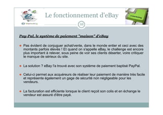 Le fonctionnement d'eBay
66
Pay-Pal, le système de paiement "maison" d'eBay
⚫ Pas évident de conjuguer achat/vente, dans le monde entier et ceci avec des
montants parfois élevés ! Et quand on s'appelle eBay, le challenge est encore
plus important à relever, sous peine de voir ses clients déserter, voire critiquer
le manque de sérieux du site.
⚫ La solution ? eBay l'a trouvé avec son système de paiement baptisé PayPal.
⚫ Celui-ci permet aux acquéreurs de réaliser leur paiement de manière très facile
et représente également un gage de sécurité non négligeable pour les
vendeurs.
⚫ La facturation est efficiente lorsque le client reçoit son colis et en échange le
vendeur est assuré d'être payé.
 