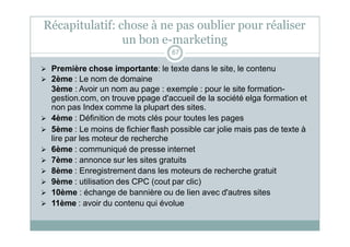 Récapitulatif: chose à ne pas oublier pour réaliser
un bon e-marketing
67
 Première chose importante: le texte dans le site, le contenu
 2ème : Le nom de domaine
3ème : Avoir un nom au page : exemple : pour le site formation-
gestion.com, on trouve ppage d'accueil de la société elga formation et
non pas Index comme la plupart des sites.
 4ème : Définition de mots clés pour toutes les pages
 5ème : Le moins de fichier flash possible car jolie mais pas de texte à
lire par les moteur de recherche
 6ème : communiqué de presse internet
 7ème : annonce sur les sites gratuits
 8ème : Enregistrement dans les moteurs de recherche gratuit
 9ème : utilisation des CPC (cout par clic)
 10ème : échange de bannière ou de lien avec d'autres sites
 11ème : avoir du contenu qui évolue
 