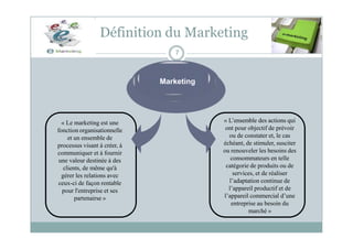 Définition du Marketing
7
Marketing
« Le marketing est une
fonction organisationnelle
et un ensemble de
processus visant à créer, à
communiquer et à fournir
une valeur destinée à des
clients, de même qu'à
gérer les relations avec
ceux-ci de façon rentable
pour l'entreprise et ses
partenairse »
« L’ensemble des actions qui
ont pour objectif de prévoir
ou de constater et, le cas
échéant, de stimuler, susciter
ou renouveler les besoins des
consommateurs en telle
catégorie de produits ou de
services, et de réaliser
l’adaptation continue de
l’appareil productif et de
l’appareil commercial d’une
entreprise au besoin du
marché »
 