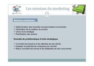 Les missions du marketing
Marketing stratégique :
8
 Détermination des marchés (consommateurs et produits)
 Orientation de la création du produit
 Choix de la stratégie
 Planification des actions
Exemple de problématique d’ordre stratégique
 Connaître les besoins et les attentes de ses clients
 Analyser le potentiel de croissance du marché
 Mieux connaitre les forces et les faiblesses de ses concurrents
 
