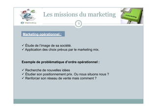 Les missions du marketing
9
Marketing opérationnel :
 Étude de l’image de sa société.
 Application des choix prévus par le marketing mix.
Exemple de problématique d’ordre opérationnel :
 Recherche de nouvelles idées
 Étudier son positionnement prix. Ou nous situons nous ?
 Renforcer son réseau de vente mais comment ?
 
