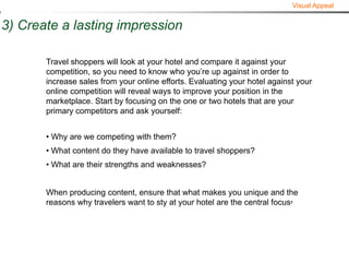 Visual Appeal


3) Create a lasting impression

       Travel shoppers will look at your hotel and compare it against your
       competition, so you need to know who you’re up against in order to
       increase sales from your online efforts. Evaluating your hotel against your
       online competition will reveal ways to improve your position in the
       marketplace. Start by focusing on the one or two hotels that are your
       primary competitors and ask yourself:


       • Why are we competing with them?
       • What content do they have available to travel shoppers?
       • What are their strengths and weaknesses?


       When producing content, ensure that what makes you unique and the
       reasons why travelers want to sty at your hotel are the central focus8
 