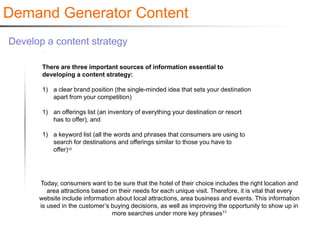 Demand Generator Content
Develop a content strategy

       There are three important sources of information essential to
       developing a content strategy:

       1) a clear brand position (the single-minded idea that sets your destination
          apart from your competition)

       1) an offerings list (an inventory of everything your destination or resort
          has to offer), and

       1) a keyword list (all the words and phrases that consumers are using to
          search for destinations and offerings similar to those you have to
          offer)10




      Today, consumers want to be sure that the hotel of their choice includes the right location and
         area attractions based on their needs for each unique visit. Therefore, it is vital that every
      website include information about local attractions, area business and events. This information
      is used in the customer’s buying decisions, as well as improving the opportunity to show up in
                                 more searches under more key phrases11
 