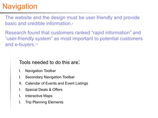 Navigation
The website and the design must be user friendly and provide
basic and credible information.      6




Research found that customers ranked “rapid information” and
“user-friendly system” as most important to potential customers
and e-buyers.13


      Tools needed to do this are:
      I.   Navigation Toolbar
      I.   Secondary Navigation Toolbar
      II. Calendar of Events and Event Listings
      I.   Special Deals & Offers
      I.   Interactive Maps
      I.   Trip Planning Elements
 