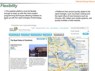 Website Design Basics

Flexibility
  The website platform must be flexible          Platforms that cannot quickly adapt to the
  enough to keep up with the most modern          rapid changes, such as proper viewing and
  programming techniques allowing hoteliers to    the rapid influx of new browsers such as
  keep up with the rapid changes of technology.   Chrome, IE9, Safari and mobile systems, will
  15
                                                  quickly outdate a hotel website.

          Integrate new map technology
 