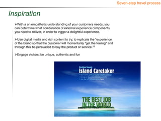 Seven-step travel process


Inspiration
  With a an empathetic understanding of your customers needs, you
  can determine what combination of external experience components
  you need to deliver, in order to trigger a delightful experience.

  Use digital media and rich content to try, to replicate the “experience
  of the brand so that the customer will momentarily "get the feeling" and
  through this be persuaded to buy the product or service.16

  Engage visitors, be unique, authentic and fun
 