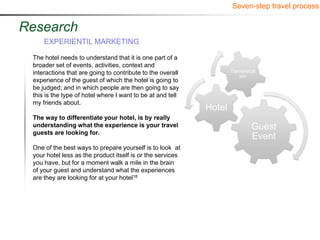 Seven-step travel process


Research
     EXPERIENTIL MARKETING

 The hotel needs to understand that it is one part of a
 broader set of events, activities, context and
 interactions that are going to contribute to the overall           Transportat
                                                                        ion
 experience of the guest of which the hotel is going to
 be judged; and in which people are then going to say
 this is the type of hotel where I want to be at and tell
 my friends about.
                                                            Hotel
 The way to differentiate your hotel, is by really
 understanding what the experience is your travel                            Guest
 guests are looking for.
                                                                             Event
 One of the best ways to prepare yourself is to look at
 your hotel less as the product itself is or the services
 you have, but for a moment walk a mile in the brain
 of your guest and understand what the experiences
 are they are looking for at your hotel18
 
