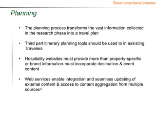 Seven-step travel process


Planning

  •   The planning process transforms the vast information collected
      in the research phase into a travel plan

  •   Third part itinerary planning tools should be used to in assisting
      Travelers

  •   Hospitality websites must provide more than property-specific
      or brand information-must incorporate destination & event
      content

  •   Web services enable integration and seamless updating of
      external content & access to content aggregation from multiple
      sources22
 
