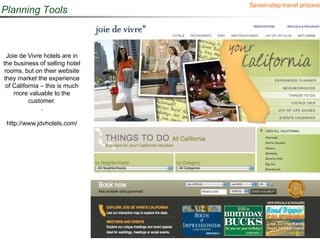 Seven-step travel process
Planning Tools



  Joie de Vivre hotels are in
the business of selling hotel
 rooms, but on their website
they market the experience
 of California – this is much
     more valuable to the
          customer.
               .

 http://www.jdvhotels.com/
 