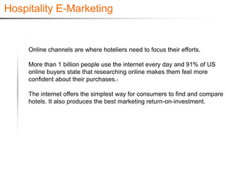 Hospitality E-Marketing


     Online channels are where hoteliers need to focus their efforts.

     More than 1 billion people use the internet every day and 91% of US
     online buyers state that researching online makes them feel more
     confident about their purchases.1

     The internet offers the simplest way for consumers to find and compare
     hotels. It also produces the best marketing return-on-investment.
 