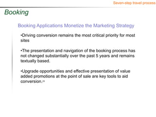 Seven-step travel process

Booking
   Booking Applications Monetize the Marketing Strategy
    •Driving conversion remains the most critical priority for most
    sites

    •The presentation and navigation of the booking process has
    not changed substantially over the past 5 years and remains
    textually based.

    •Upgrade opportunities and effective presentation of value
    added promotions at the point of sale are key tools to aid
    conversion.23
 