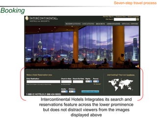 Seven-step travel process

Booking




           Intercontinental Hotels Integrates its search and
          reservations feature across the lower prominence
            but does not distract viewers from the images
                            displayed above
 