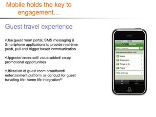 Mobile holds the key to
   engagement…

Guest travel experience
•Use guest room portal, SMS messaging &
Smartphone applications to provide real-time
push, pull and trigger based communication

•Upgrade/ cross-sell/ value-added/ co-op
promotional opportunities

•Utilization of guest room broadband/
entertainment platform as conduct for guest
traveling life- home life integration23
 