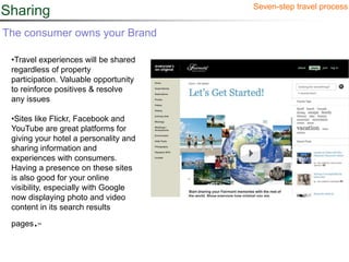 Seven-step travel process
Sharing
The consumer owns your Brand

 •Travel experiences will be shared
 regardless of property
 participation. Valuable opportunity
 to reinforce positives & resolve
 any issues

 •Sites like Flickr, Facebook and
 YouTube are great platforms for
 giving your hotel a personality and
 sharing information and
 experiences with consumers.
 Having a presence on these sites
 is also good for your online
 visibility, especially with Google
 now displaying photo and video
 content in its search results

 pages . 24
 