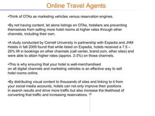 Online Travel Agents
•Think of OTAs as marketing vehicles versus reservation engines.

•By not having content, let alone listings on OTAs, hoteliers are preventing
themselves from selling more hotel rooms at higher rates through other
channels, including their own.

•A study conducted by Cornell University in partnership with Expedia and JHM
Hotels in fall 2009 found that while listed on Expedia, hotels received a 7.5 –
26% lift in bookings on other channels (call center, brand.com, other sites) and
were able to attain higher rates (approx. 2-3%) on those channels.

•This is why ensuring that your hotel is well-merchandised
on all digital channels and marketing vehicles is an effective way to sell
hotel rooms online.

•By distributing visual content to thousands of sites and linking to it from
your social media accounts, hotels can not only improve their positions
in search results and drive more traffic but also increase the likelihood of
converting that traffic and increasing reservations. 25
 