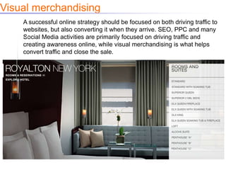 Visual merchandising
    A successful online strategy should be focused on both driving traffic to
    websites, but also converting it when they arrive. SEO, PPC and many
    Social Media activities are primarily focused on driving traffic and
    creating awareness online, while visual merchandising is what helps
    convert traffic and close the sale.
 