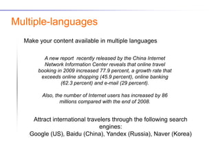 Multiple-languages
  Make your content available in multiple languages

         A new report recently released by the China Internet
         Network Information Center reveals that online travel
       booking in 2009 increased 77.9 percent, a growth rate that
        exceeds online shopping (45.9 percent), online banking
                 (62.3 percent) and e-mail (29 percent).

        Also, the number of Internet users has increased by 86
                millions compared with the end of 2008.


     Attract international travelers through the following search
                                engines:
    Google (US), Baidu (China), Yandex (Russia), Naver (Korea)
 