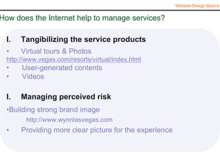 Website Design Basics


How does the Internet help to manage services?

  I.   Tangibilizing the service products
  •    Virtual tours & Photos
  http://www.vegas.com/resorts/virtual/index.html
  •    User-generated contents
  •    Videos

  I.   Managing perceived risk
  •Building strong brand image
        http://www.wynnlasvegas.com
  •    Providing more clear picture for the experience
 