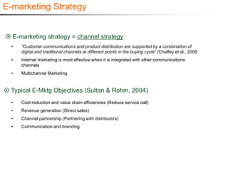 E-marketing Strategy


 E-marketing strategy = channel strategy
  •   “Customer communications and product distribution are supported by a combination of
      digital and traditional channels at different points in the buying cycle” (Chaffey et al., 2009
  •   Internet marketing is most effective when it is integrated with other communications
      channels
  •   Multichannel Marketing


 Typical E-Mktg Objectives (Sultan & Rohm, 2004)
  •   Cost reduction and value chain efficiencies (Reduce service call)
  •   Revenue generation (Direct sales)
  •   Channel partnership (Partnering with distributors)
  •   Communication and branding
 