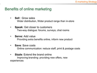 E-marketing Strategy


Benefits of online marketing

   •   Sell : Grow sales
         Wider distribution, Wider product range than in-store

   •   Speak: Get closer to customers
         Two-way dialogue: forums, surveys, chat rooms

   •   Serve: Add value
         Providing extra benefits online, inform new product

   •   Save: Save costs
         Online communication: reduce staff, print & postage costs

   •   Sizzle: Extend the brand online
         Improving branding: providing new offers, new
   experiences
 