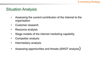 E-marketing Strategy


Situation Analysis
  •   Assessing the current contribution of the Internet to the
      organisation
  •   Customer research
  •   Resource analysis
  •   Stage models of the internet marketing capability
  •   Competitor analysis
  •   Intermediary analysis

  •   Assessing opportunities and threats (SWOT analysis)
 