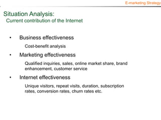 E-marketing Strategy


Situation Analysis:
 Current contribution of the Internet


  •    Business effectiveness
         Cost-benefit analysis

  •    Marketing effectiveness
         Qualified inquiries, sales, online market share, brand
         enhancement, customer service

  •    Internet effectiveness
         Unique visitors, repeat visits, duration, subscription
         rates, conversion rates, churn rates etc.
 