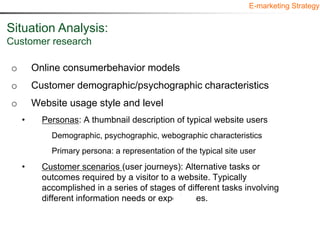 E-marketing Strategy


Situation Analysis:
Customer research

o       Online consumerbehavior models
o       Customer demographic/psychographic characteristics
o       Website usage style and level
    •     Personas: A thumbnail description of typical website users
            Demographic, psychographic, webographic characteristics
            Primary persona: a representation of the typical site user
    •     Customer scenarios (user journeys): Alternative tasks or
          outcomes required by a visitor to a website. Typically
          accomplished in a series of stages of different tasks involving
          different information needs or experiences.
 
