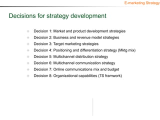 E-marketing Strategy


Decisions for strategy development

         Decision 1: Market and product development strategies
         Decision 2: Business and revenue model strategies
         Decision 3: Target marketing strategies
         Decision 4: Positioning and differentiation strategy (Mktg mix)
         Decision 5: Multichannel distribution strategy
         Decision 6: Multichannel communication strategy
         Decision 7: Online communications mix and budget
         Decision 8: Organizational capabilities (7S framwork)
 