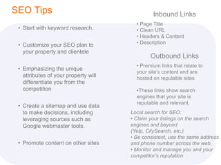 SEO Tips                                       Inbound Links
                                        • Page Title
 • Start with keyword research.         • Clean URL
                                        • Headers & Content
                                        • Description
 • Customize your SEO plan to
   your property and clientele
                                              Outbound Links
                                        • Premium links that relate to
 • Emphasizing the unique
                                        your site’s content and are
   attributes of your property will     hosted on reputable sites
   differentiate you from the
   competition                          •These links show search
                                        engines that your site is
                                        reputable and relevant.
 • Create a sitemap and use data
   to make decisions, including       Local search for SEO:
   leveraging sources such as         • Claim your listings on the search
   Google webmaster tools.            engines and beyond
                                      (Yelp, CitySearch, etc.)
                                      • Be consistent, use the same address
 • Promote content on other sites     and phone number across the web.
                                      • Monitor and manage you and your
                                      competitor’s reputation
 