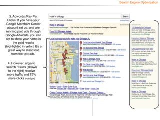 Search Engine Optimization



    3. Adwords /Pay Per
  Clicks. If you have your
 Google Merchant Center
  account set up, and are
 running paid ads through
Google Adwords, you can
 opt to show your name in
       the paid results
(highlighted in yellw.) It’s a
   great way to stand out
     from the text ads.

  4. However, organic
 search results (shown
  to the right) receive
  more traffic and 75%
  more clicks (HubSpot)
 