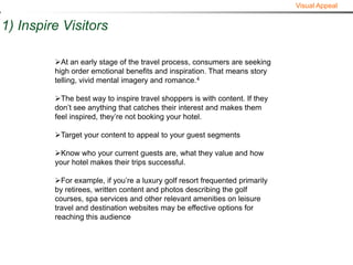 Visual Appeal


1) Inspire Visitors

         At an early stage of the travel process, consumers are seeking
         high order emotional benefits and inspiration. That means story
         telling, vivid mental imagery and romance.4

         The best way to inspire travel shoppers is with content. If they
         don’t see anything that catches their interest and makes them
         feel inspired, they’re not booking your hotel.

         Target your content to appeal to your guest segments

         Know who your current guests are, what they value and how
         your hotel makes their trips successful.

         For example, if you’re a luxury golf resort frequented primarily
         by retirees, written content and photos describing the golf
         courses, spa services and other relevant amenities on leisure
         travel and destination websites may be effective options for
         reaching this audience
 