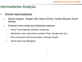 Multichannel buying models

Intermediaries Analysis

•       Online intermediaries
    o       Search engines: Google (US), Baidu (China), Yandex (Russia), Naver
            (Korea)
    o       Potential online media and distribution partners
        •     Online Travel Agencies (Expedia, travelocity)
        •     Mainstream news media sites or portals (Times, Google news etc.)
        •     Price comparison sites (Farecompare, Sidestep, Kayak)
        •     Social media sites (Bloggers)
 