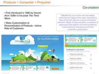 Producer + Consumer = Prosumer
                                                                        Co-creation
• First introduced in 1980 by futurist
Alvin Toffler in his book The Third          OfferMeTrip is an online site that allows
Wave                                      customers to imagine their ideal vacations by
                                           describing their desires in terms of location,
• Mass Customization or                  activities, length of stay and place. A network of
                                          approved travel agents can react by offering
Personalization of Products – Active
                                               customized trip itineraries around the
Role of Customers                                      customer’s parameters.
 