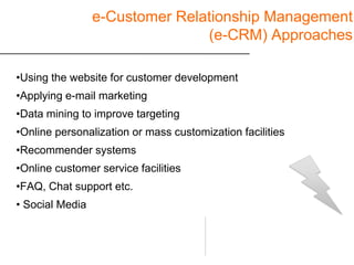 e-Customer Relationship Management
                                (e-CRM) Approaches

•Using the website for customer development
•Applying e-mail marketing
•Data mining to improve targeting
•Online personalization or mass customization facilities
•Recommender systems
•Online customer service facilities
•FAQ, Chat support etc.
• Social Media
 