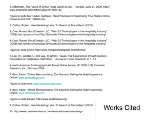 1. eMarketer, The Future of Online Retail Doesn’t Look…Too Bad, June 24, 2009, http://
www.emarketer.com/Article.aspx?R=1007142.

Figure on slide two: Cullen, Kathleen. “Best Practices for Maximizing Your Hotel’s Online
Revenue and ROI” HSMAI.com

2. Collins, Robert. New Marketing Labs, “In Search of Storytellers” (2010)

3. Cole, Robert. RockCheetah LLC, “Web 2.0 Technologies in the Hospitality Industry”
(2009) http://prezi.com/qct23lpz19yw/web-20-technologies-in-the-hospitality-industry/

4. Cole, Robert. RockCheetah LLC, “Web 2.0 Technologies in the Hospitality Industry”
(2009) http://prezi.com/qct23lpz19yw/web-20-technologies-in-the-hospitality-industry/

Figure on slide seven: http://www.morganshotelgroup.com/#/home/

5. Lee, W., Gretzel, U. and Law, R. (2009). “Quasi-Trial Experiences through Sensory
Information on Destination Web Sites.” Journal of Travel Research, 0, 1 -14

6. North American Technographics® Travel Online Survey, Q1 2009 (US), Forrester
Research, Inc., February 2009.

7. Boni, Paolo. “Online Merchandising: The Secret to Selling the Hotel Experience
Online” www.vfmleonardo.com

Figure on slide nine: www.experiencewa.com/

8. Boni, Paolo. “Online Merchandising: The Secret to Selling the Hotel Experience
Online” www.vfmleonardo.com

Figure on slide Eleven: http://www.austintexas.org/

9. Collins, Robert. New Marketing Labs, “In Search of Storytellers” (2010)

10. http://www.createwanderlust.com/destination-website-design
                                                                                    Works Cited
 