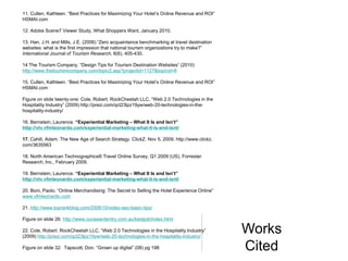 11. Cullen, Kathleen. “Best Practices for Maximizing Your Hotel’s Online Revenue and ROI”
HSMAI.com

12. Adobe Scene7 Viewer Study, What Shoppers Want, January 2010.

13. Han, J.H. and Mills, J.E. (2006) “Zero acquaintance benchmarking at travel destination
websites: what is the first impression that national tourism organizations try to make?”
International Journal of Tourism Research, 8(6), 405-430.

14 The Tourism Company, “Design Tips for Tourism Destination Websites” (2010)
http://www.thetourismcompany.com/topic2.asp?projectid=1127&topicid=6

15. Cullen, Kathleen. “Best Practices for Maximizing Your Hotel’s Online Revenue and ROI”
HSMAI.com

Figure on slide twenty-one: Cole, Robert. RockCheetah LLC, “Web 2.0 Technologies in the
Hospitality Industry” (2009) http://prezi.com/qct23lpz19yw/web-20-technologies-in-the-
hospitality-industry/

16. Bernstein, Laurence. “Experiential Marketing – What It Is and Isn’t”
http://vtv.vfmleonardo.com/experiential-marketing-what-it-is-and-isnt/

17. Cahill, Adam. The New Age of Search Strategy. ClickZ. Nov 5, 2009. http://www.clickz.
com/3635563

18. North American Technographics® Travel Online Survey, Q1 2009 (US), Forrester
Research, Inc., February 2009.

19. Bernstein, Laurence. “Experiential Marketing – What It Is and Isn’t”
http://vtv.vfmleonardo.com/experiential-marketing-what-it-is-and-isnt/

20. Boni, Paolo. “Online Merchandising: The Secret to Selling the Hotel Experience Online”
www.vfmleonardo.com

21. http://www.toprankblog.com/2009/10/video-seo-basic-tips/

Figure on slide 26: http://www.ourawardentry.com.au/bestjob/index.html

22. Cole, Robert. RockCheetah LLC, “Web 2.0 Technologies in the Hospitality Industry”
(2009) http://prezi.com/qct23lpz19yw/web-20-technologies-in-the-hospitality-industry/
                                                                                             Works
Figure on slide 32: Tapscott, Don. “Grown up digital” (08) pg 198                            Cited
 