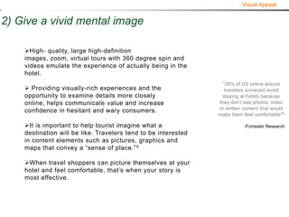 Visual Appeal


2) Give a vivid mental image

    High- quality, large high-definition
    images, zoom, virtual tours with 360 degree spin and
    videos emulate the experience of actually being in the
    hotel.
                                                                  “38% of US online leisure
     Providing visually-rich experiences and the                  travelers surveyed avoid
    opportunity to examine details more closely                   staying at hotels because
    online, helps communicate value and increase                they don’t see photos, video
    confidence in hesitant and wary consumers.                  or written content that would
                                                                make them feel comfortable”6

    It is important to help tourist imagine what a                        -Forrester Research
    destination will be like. Travelers tend to be interested
    in content elements such as pictures, graphics and
    maps that convey a “sense of place.” 5

    When travel shoppers can picture themselves at your
    hotel and feel comfortable, that’s when your story is
    most effective.
 