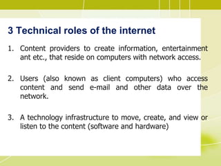 3 Technical roles of the internet
1. Content providers to create information, entertainment
ant etc., that reside on computers with network access.
2. Users (also known as client computers) who access
content and send e-mail and other data over the
network.
3. A technology infrastructure to move, create, and view or
listen to the content (software and hardware)
 