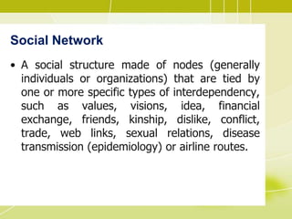 Social Network
• A social structure made of nodes (generally
individuals or organizations) that are tied by
one or more specific types of interdependency,
such as values, visions, idea, financial
exchange, friends, kinship, dislike, conflict,
trade, web links, sexual relations, disease
transmission (epidemiology) or airline routes.
 