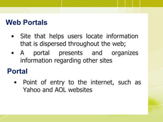 Web Portals
• Site that helps users locate information
that is dispersed throughout the web;
• A portal presents and organizes
information regarding other sites
Portal
• Point of entry to the internet, such as
Yahoo and AOL websites
 