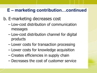 E – marketing contribution…continued
b. E-marketing decreases cost
– Low-cost distribution of communication
messages
– Low-cost distribution channel for digital
products
– Lower costs for transaction processing
– Lower costs for knowledge acquisition
– Creates efficiencies in supply chain
– Decreases the cost of customer service
 