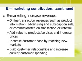 E – marketing contribution…continued
c. E-marketing increase revenues
– Online transaction revenues such as product
information, advertising and subscription sale,
or commission/fee on transaction or referral.
– Add value to products/services and increase
prices
– Increase customer base by reaching new
markets
– Build customer relationships and increase
current customer spending
 