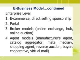 E-Business Model…continued
Enterprise Level
1. E-commerce, direct selling sponsorship
2. Portal
3. Broker models (online exchange, hub,
online auction)
4. Agent models (manufacturer’s agent,
catalog aggregator, meta mediary,
shopping agent, reverse auction, buyers
cooperative, virtual mall)
 