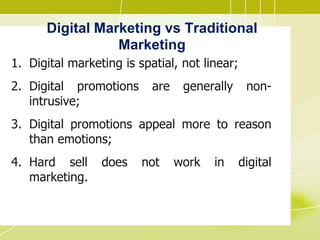 Digital Marketing vs Traditional
Marketing
1. Digital marketing is spatial, not linear;
2. Digital promotions are generally non-
intrusive;
3. Digital promotions appeal more to reason
than emotions;
4. Hard sell does not work in digital
marketing.
 