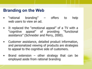 Branding on the Web
• “rational branding” – offers to help
web users to view an ad.
• It replaced the “emotional appeal” of a TV with a
“cognitive appeal” of providing “functional
assistance” (Schneider and Perry, 2000).
• Customer assistance, detailed product information,
and personalized viewing of products are strategies
to appeal to the cognitive side of customers.
• Brand extension – other strategy that can be
employed aside from rational branding
 