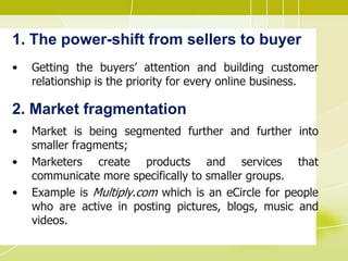 1. The power-shift from sellers to buyer
• Getting the buyers’ attention and building customer
relationship is the priority for every online business.
2. Market fragmentation
• Market is being segmented further and further into
smaller fragments;
• Marketers create products and services that
communicate more specifically to smaller groups.
• Example is Multiply.com which is an eCircle for people
who are active in posting pictures, blogs, music and
videos.
 