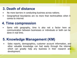 3. Death of distance
• No more barriers in conducting business across nations.
• Geographical boundaries are no more than technicalities when it
comes to internet
4. Time compression
• Same with geography, time is also not a factor here as
communication between businesses or individuals or both can be
done in real time.
5. Knowledge Management (KM)
• Sales reports, demographics, customer account information, and
other valuable knowledge can had easily through the internet
which can greatly help any business in their research and
development.
 